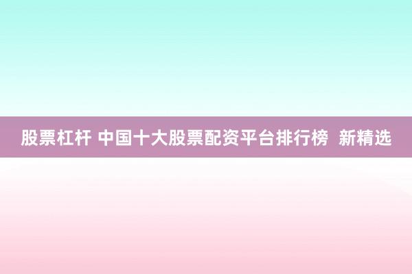 股票杠杆 中国十大股票配资平台排行榜  新精选