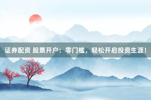 证券配资 股票开户：零门槛，轻松开启投资生涯！