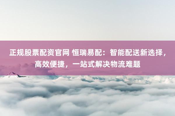 正规股票配资官网 恒瑞易配：智能配送新选择，高效便捷，一站式解决物流难题