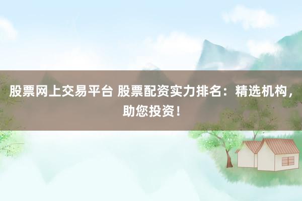 股票网上交易平台 股票配资实力排名：精选机构，助您投资！
