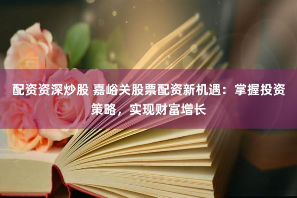 配资资深炒股 嘉峪关股票配资新机遇：掌握投资策略，实现财富增长