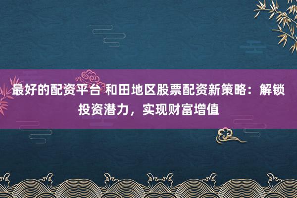 最好的配资平台 和田地区股票配资新策略：解锁投资潜力，实现财富增值