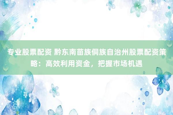 专业股票配资 黔东南苗族侗族自治州股票配资策略：高效利用资金，把握市场机遇