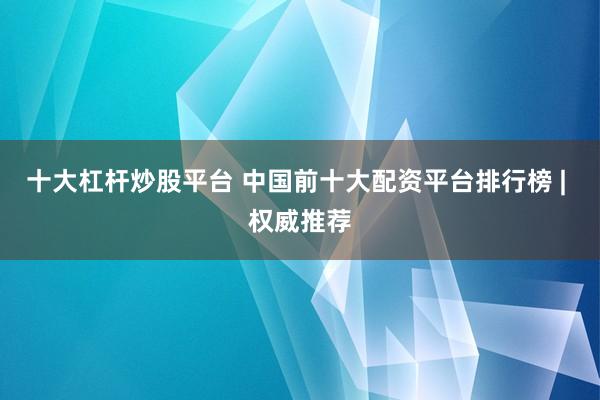 十大杠杆炒股平台 中国前十大配资平台排行榜 | 权威推荐