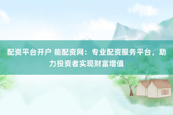 配资平台开户 能配资网：专业配资服务平台，助力投资者实现财富增值