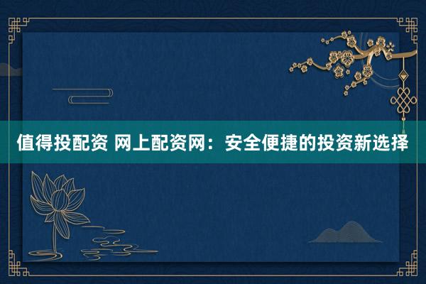 值得投配资 网上配资网：安全便捷的投资新选择