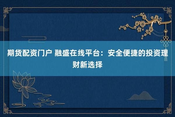 期货配资门户 融盛在线平台：安全便捷的投资理财新选择