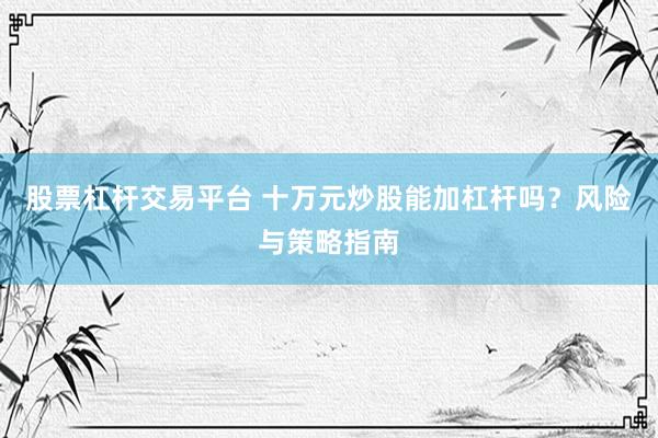 股票杠杆交易平台 十万元炒股能加杠杆吗？风险与策略指南
