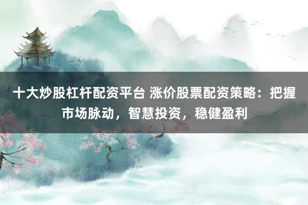 十大炒股杠杆配资平台 涨价股票配资策略：把握市场脉动，智慧投资，稳健盈利