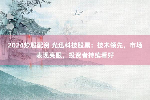 2024炒股配资 光迅科技股票：技术领先，市场表现亮眼，投资者持续看好