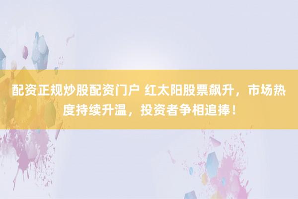 配资正规炒股配资门户 红太阳股票飙升，市场热度持续升温，投资者争相追捧！