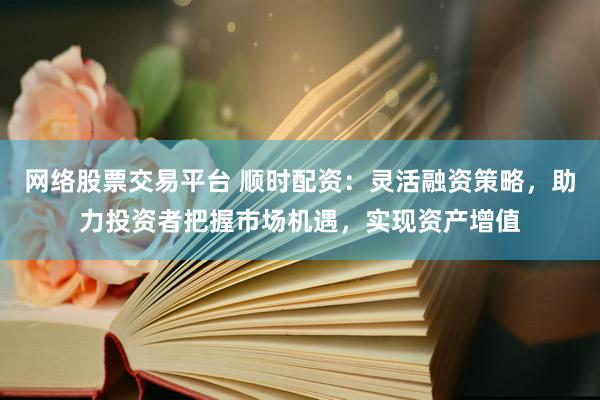 网络股票交易平台 顺时配资：灵活融资策略，助力投资者把握市场机遇，实现资产增值