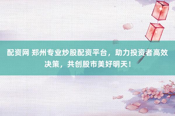 配资网 郑州专业炒股配资平台，助力投资者高效决策，共创股市美好明天！