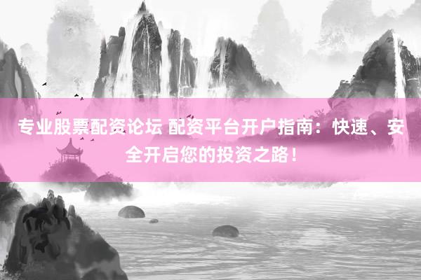 专业股票配资论坛 配资平台开户指南：快速、安全开启您的投资之路！