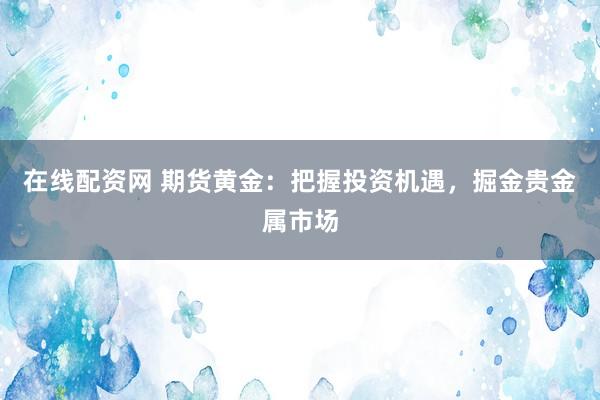 在线配资网 期货黄金：把握投资机遇，掘金贵金属市场