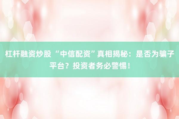 杠杆融资炒股 “中信配资”真相揭秘：是否为骗子平台？投资者务必警惕！