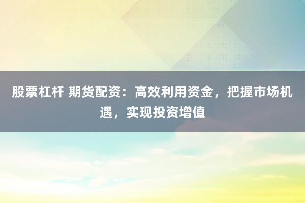 股票杠杆 期货配资：高效利用资金，把握市场机遇，实现投资增值