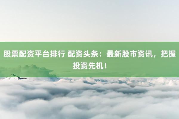 股票配资平台排行 配资头条：最新股市资讯，把握投资先机！