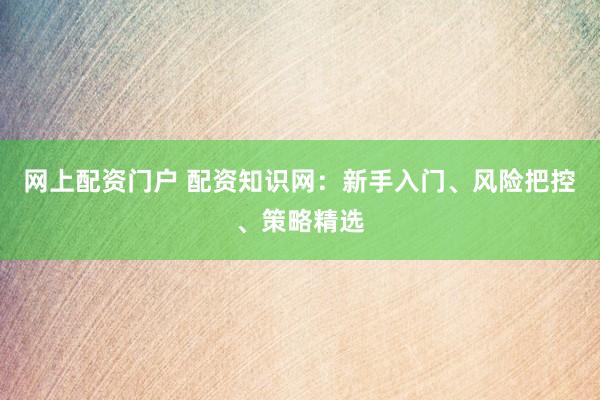网上配资门户 配资知识网：新手入门、风险把控、策略精选