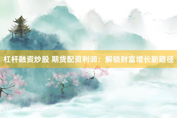杠杆融资炒股 期货配资利润：解锁财富增长新路径
