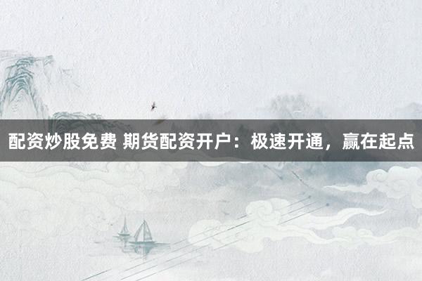 配资炒股免费 期货配资开户：极速开通，赢在起点