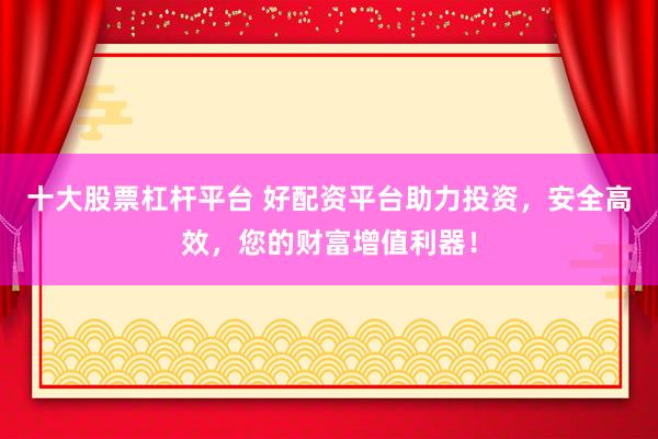 十大股票杠杆平台 好配资平台助力投资，安全高效，您的财富增值利器！