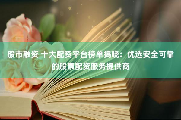股市融资 十大配资平台榜单揭晓：优选安全可靠的股票配资服务提供商