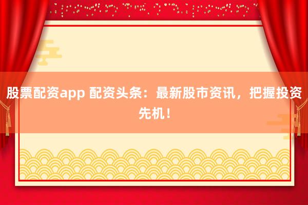 股票配资app 配资头条：最新股市资讯，把握投资先机！