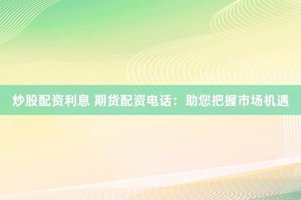 炒股配资利息 期货配资电话：助您把握市场机遇