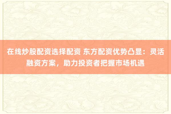 在线炒股配资选择配资 东方配资优势凸显：灵活融资方案，助力投资者把握市场机遇