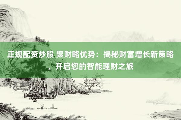 正规配资炒股 聚财略优势：揭秘财富增长新策略，开启您的智能理财之旅