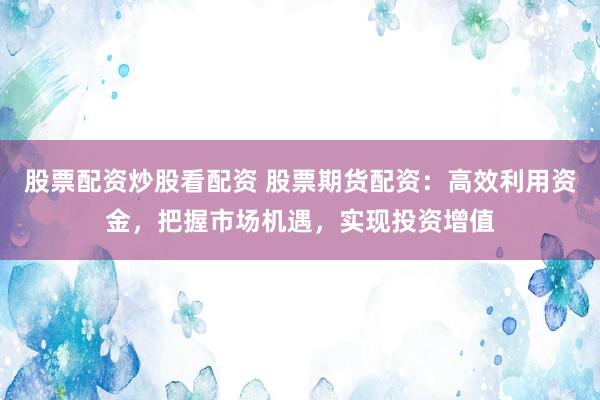 股票配资炒股看配资 股票期货配资：高效利用资金，把握市场机遇，实现投资增值