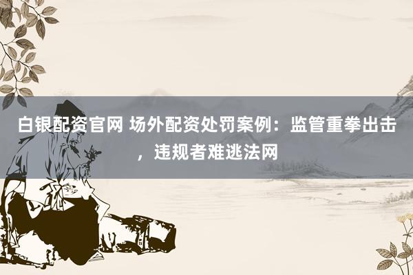 白银配资官网 场外配资处罚案例：监管重拳出击，违规者难逃法网