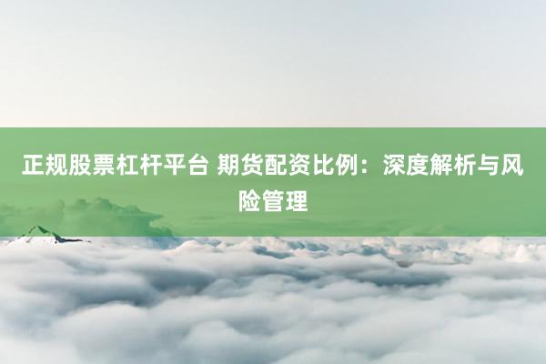 正规股票杠杆平台 期货配资比例：深度解析与风险管理