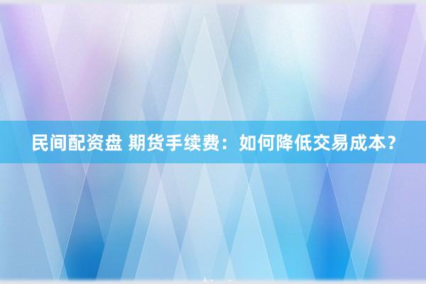 民间配资盘 期货手续费：如何降低交易成本？