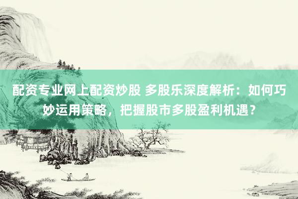 配资专业网上配资炒股 多股乐深度解析：如何巧妙运用策略，把握股市多股盈利机遇？