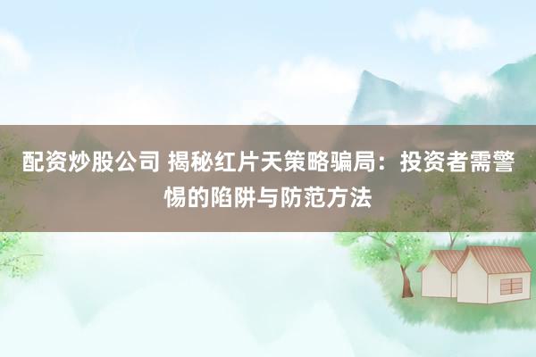 配资炒股公司 揭秘红片天策略骗局：投资者需警惕的陷阱与防范方法