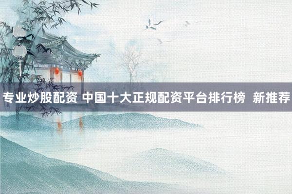 专业炒股配资 中国十大正规配资平台排行榜  新推荐