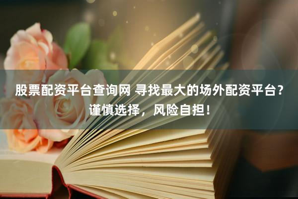 股票配资平台查询网 寻找最大的场外配资平台？谨慎选择，风险自担！