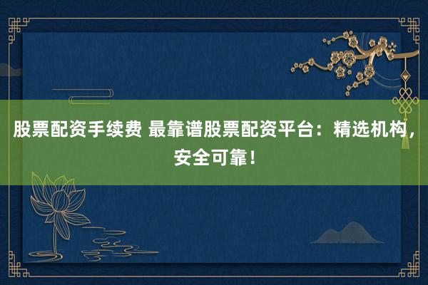 股票配资手续费 最靠谱股票配资平台：精选机构，安全可靠！