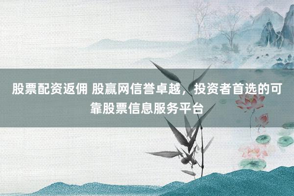 股票配资返佣 股赢网信誉卓越，投资者首选的可靠股票信息服务平台